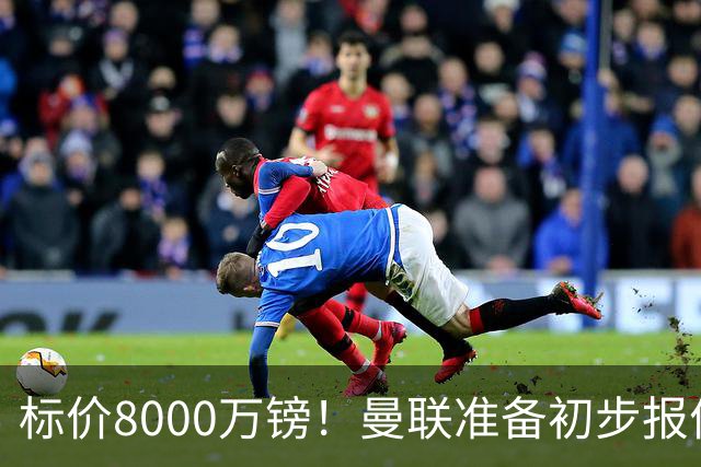 标价8000万镑！曼联准备初步报价M费 西汉姆不会降价出售