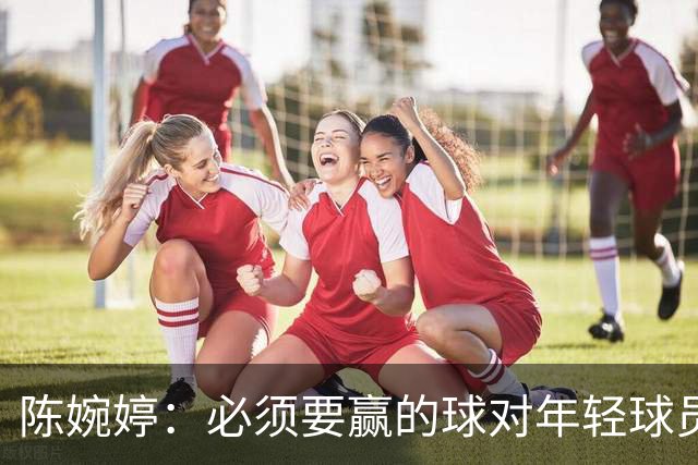 陈婉婷：必须要赢的球对年轻球员压力更大，下半场还可以做得更好